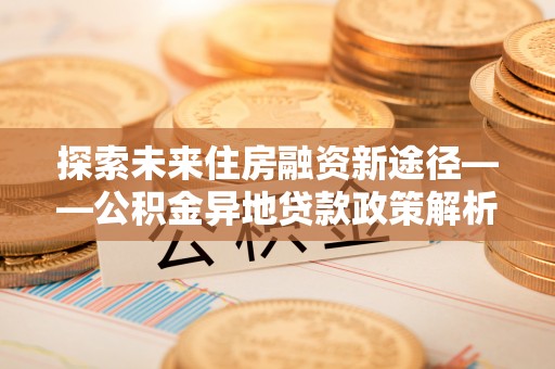 崇川探索未来住房融资新途径——公积金异地贷款政策解析与实践