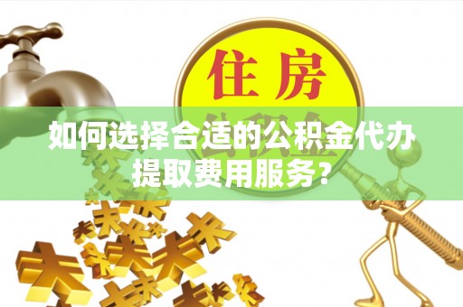 崇川如何选择合适的公积金代办提取费用服务？