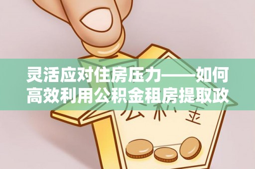 崇川灵活应对住房压力——如何高效利用公积金租房提取政策