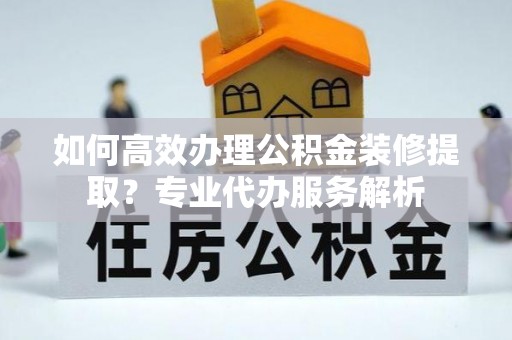 崇川如何高效办理公积金装修提取？专业代办服务解析