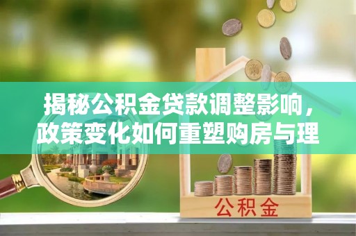 崇川揭秘公积金贷款调整影响，政策变化如何重塑购房与理财规划