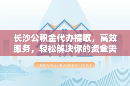 崇川长沙公积金代办提取，高效服务，轻松解决你的资金需求