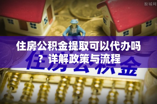 崇川住房公积金提取可以代办吗？详解政策与流程