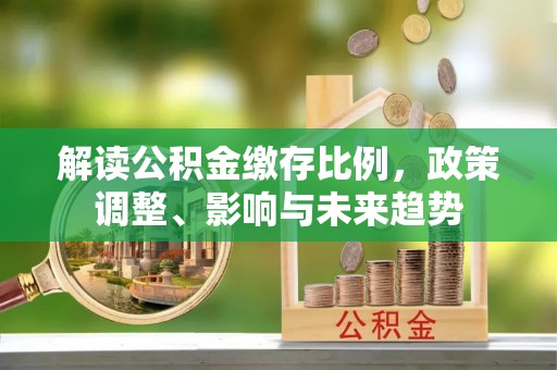 崇川解读公积金缴存比例，政策调整、影响与未来趋势