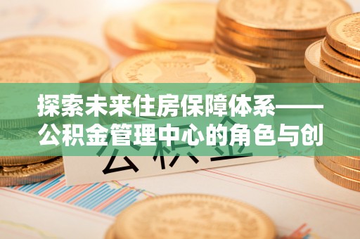 崇川探索未来住房保障体系——公积金管理中心的角色与创新