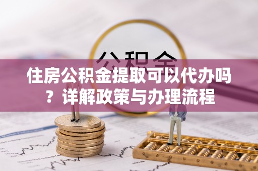 崇川住房公积金提取可以代办吗？详解政策与办理流程