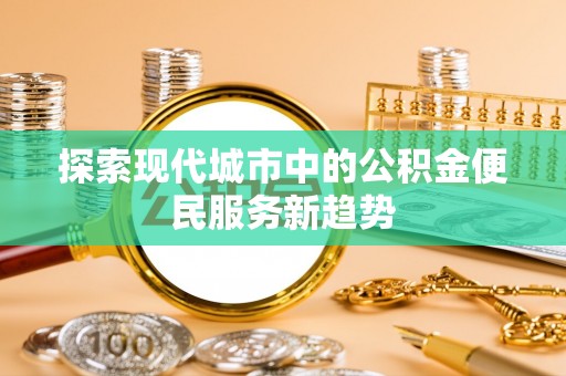 崇川探索现代城市中的公积金便民服务新趋势