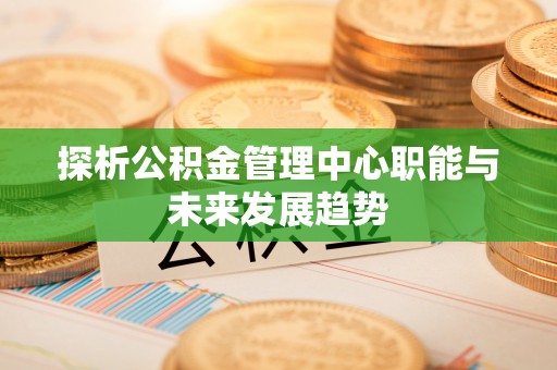 崇川探析公积金管理中心职能与未来发展趋势