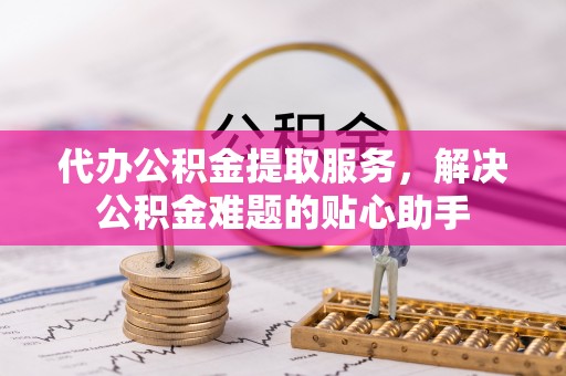 崇川代办公积金提取服务，解决公积金难题的贴心助手