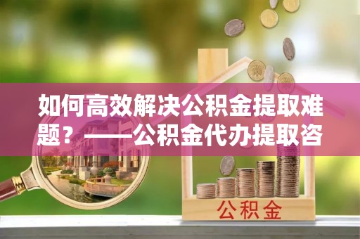 崇川如何高效解决公积金提取难题？——公积金代办提取咨询服务全解析