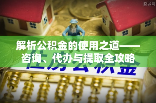 崇川解析公积金的使用之道——咨询、代办与提取全攻略