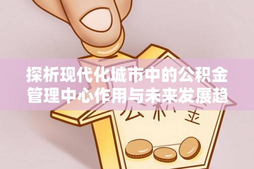 崇川探析现代化城市中的公积金管理中心作用与未来发展趋势