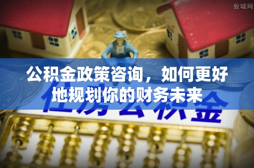 崇川公积金政策咨询，如何更好地规划你的财务未来