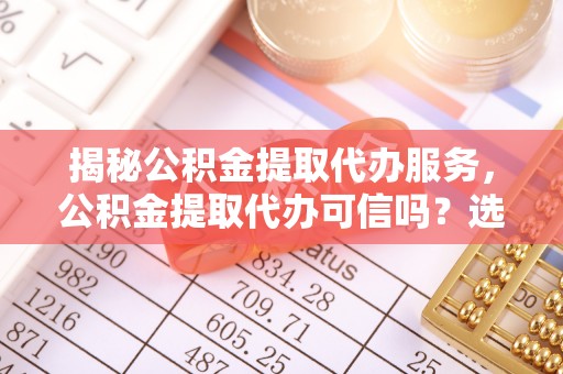崇川揭秘公积金提取代办服务，公积金提取代办可信吗？选择前你需要知道的真相