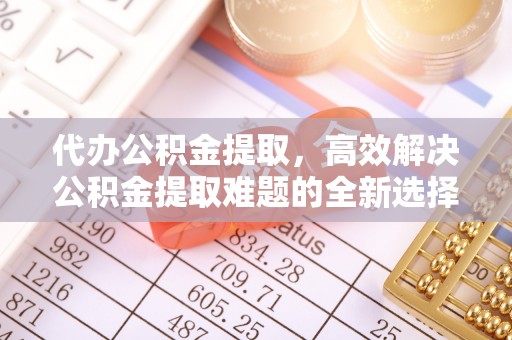 崇川代办公积金提取，高效解决公积金提取难题的全新选择