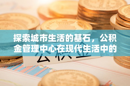 崇川探索城市生活的基石，公积金管理中心在现代生活中的重要角色