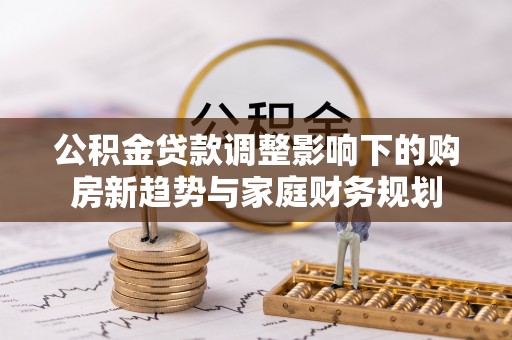 崇川公积金贷款调整影响下的购房新趋势与家庭财务规划