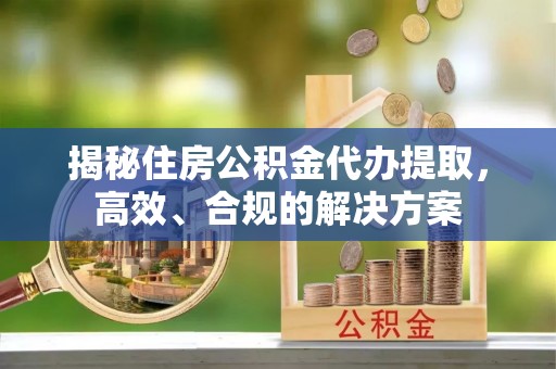 崇川揭秘住房公积金代办提取，高效、合规的解决方案