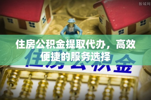 崇川住房公积金提取代办，高效便捷的服务选择