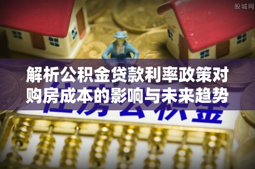崇川解析公积金贷款利率政策对购房成本的影响与未来趋势