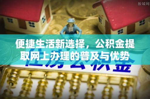 崇川便捷生活新选择，公积金提取网上办理的普及与优势