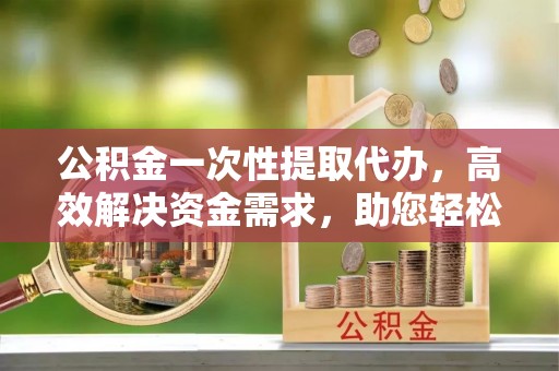 崇川公积金一次性提取代办，高效解决资金需求，助您轻松应对生活难题
