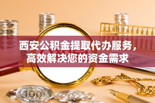 崇川西安公积金提取代办服务，高效解决您的资金需求