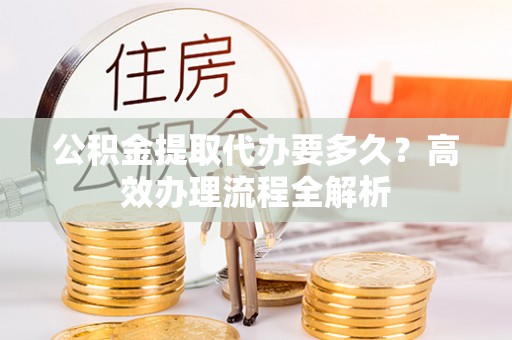 崇川公积金提取代办要多久？高效办理流程全解析