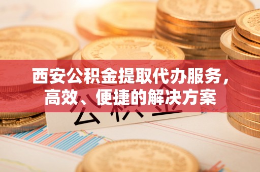 崇川西安公积金提取代办服务，高效、便捷的解决方案