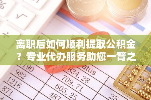 崇川离职后如何顺利提取公积金？专业代办服务助您一臂之力