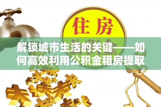 崇川解锁城市生活的关键——如何高效利用公积金租房提取实现居住自由