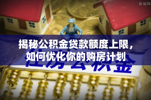 崇川揭秘公积金贷款额度上限，如何优化你的购房计划