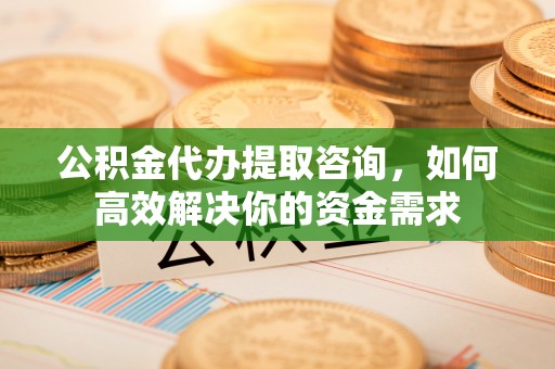 崇川公积金代办提取咨询，如何高效解决你的资金需求