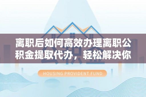 崇川离职后如何高效办理离职公积金提取代办，轻松解决你的后顾之忧