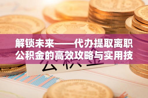 崇川解锁未来——代办提取离职公积金的高效攻略与实用技巧