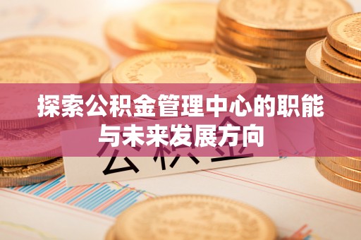 崇川探索公积金管理中心的职能与未来发展方向