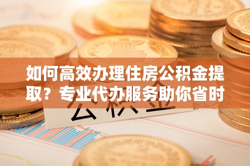 崇川如何高效办理住房公积金提取？专业代办服务助你省时省力
