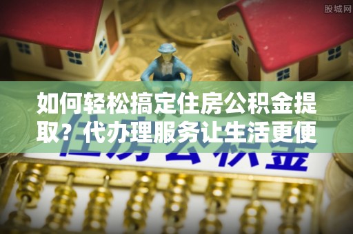 崇川如何轻松搞定住房公积金提取？代办理服务让生活更便捷！