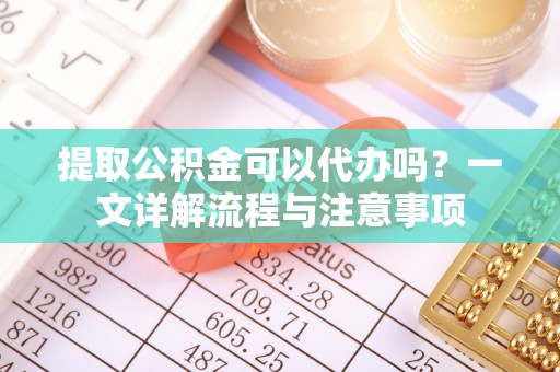 崇川提取公积金可以代办吗？一文详解流程与注意事项