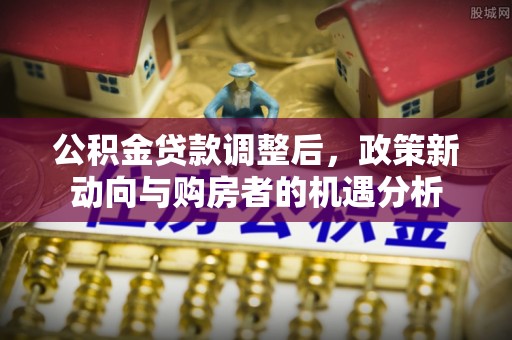 崇川公积金贷款调整后，政策新动向与购房者的机遇分析