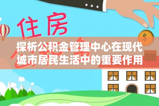 崇川探析公积金管理中心在现代城市居民生活中的重要作用