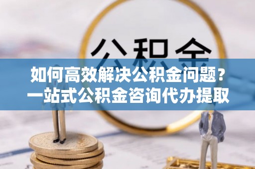 崇川如何高效解决公积金问题？一站式公积金咨询代办提取服务全解析