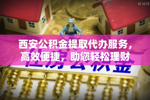 崇川西安公积金提取代办服务，高效便捷，助您轻松理财