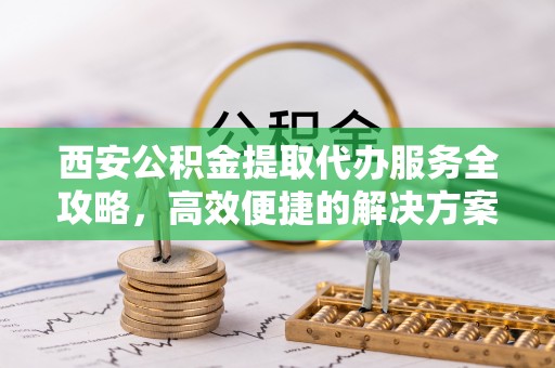 崇川西安公积金提取代办服务全攻略，高效便捷的解决方案