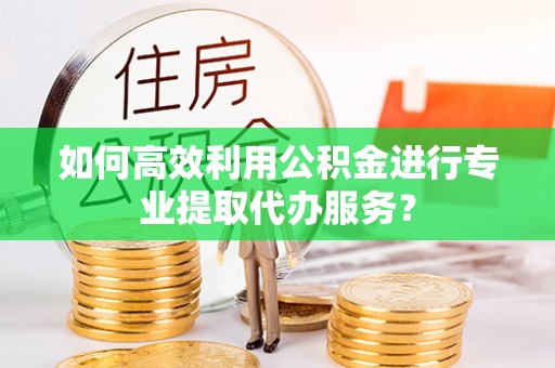 崇川如何高效利用公积金进行专业提取代办服务？
