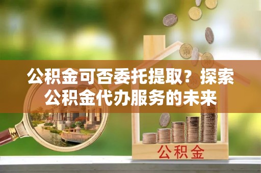 崇川公积金可否委托提取？探索公积金代办服务的未来